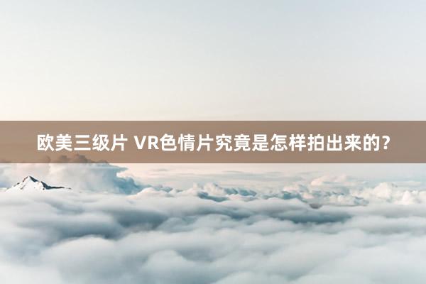 欧美三级片 VR色情片究竟是怎样拍出来的？