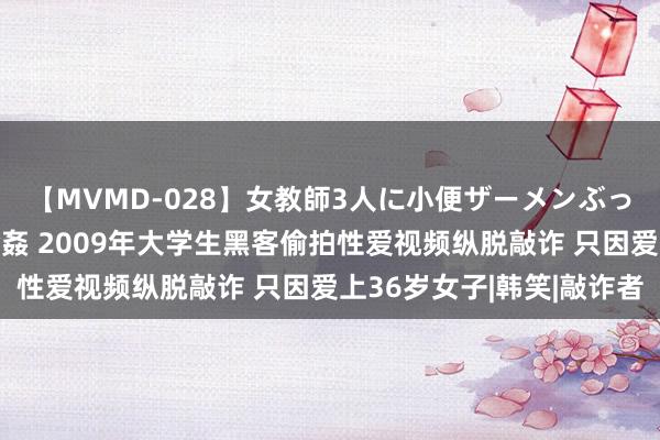 【MVMD-028】女教師3人に小便ザーメンぶっかけ2穴中出しバス輪姦 2009年大学生黑客偷拍性爱视频纵脱敲诈 只因爱上36岁女子|韩笑|敲诈者