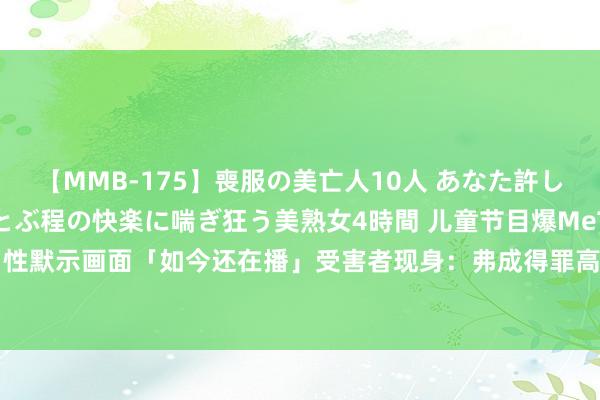 【MMB-175】喪服の美亡人10人 あなた許してください 意識がぶっとぶ程の快楽に喘ぎ狂う美熟女4時間 儿童节目爆MeToo！性默示画面「如今还在播」　受害者现身：弗成得罪高层|童星|强生|凯特|珍妮|施耐德