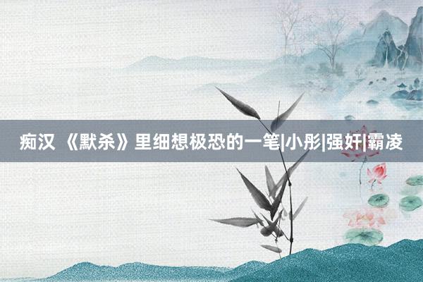 痴汉 《默杀》里细想极恐的一笔|小彤|强奸|霸凌