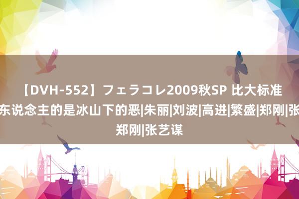 【DVH-552】フェラコレ2009秋SP 比大标准更惊东说念主的是冰山下的恶|朱丽|刘波|高进|繁盛|郑刚|张艺谋