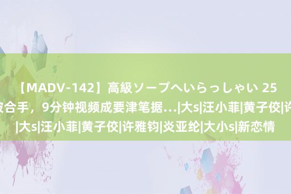 【MADV-142】高級ソープへいらっしゃい 25 新瓜！曝小S疑夜深被合手，9分钟视频成要津笔据…|大s|汪小菲|黄子佼|许雅钧|炎亚纶|大小s|新恋情