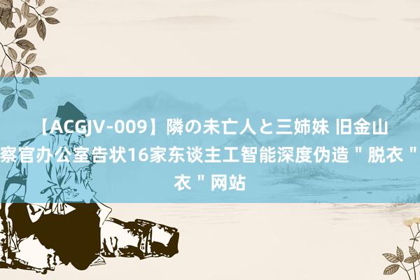 【ACGJV-009】隣の未亡人と三姉妹 旧金山市稽察官办公室告状16家东谈主工智能深度伪造＂脱衣＂网站