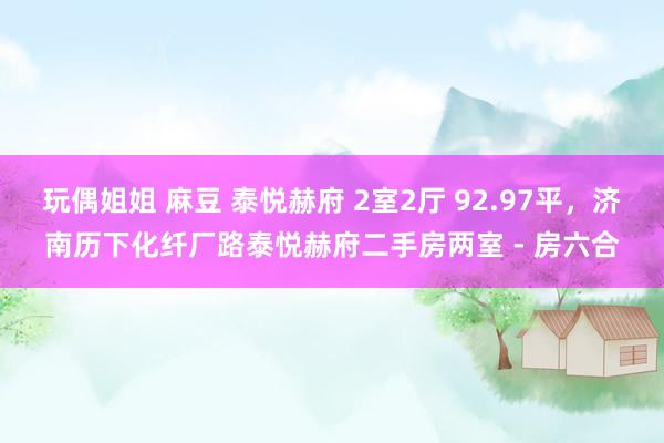 玩偶姐姐 麻豆 泰悦赫府 2室2厅 92.97平，济南历下化纤厂路泰悦赫府二手房两室 - 房六合