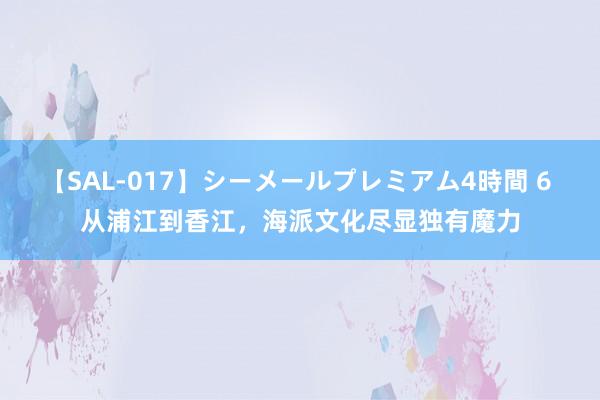 【SAL-017】シーメールプレミアム4時間 6 从浦江到香江，海派文化尽显独有魔力