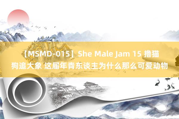 【MSMD-015】She Male Jam 15 撸猫狗追大象 这届年青东谈主为什么那么可爱动物