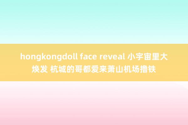 hongkongdoll face reveal 小宇宙里大焕发 杭城的哥都爱来萧山机场撸铁