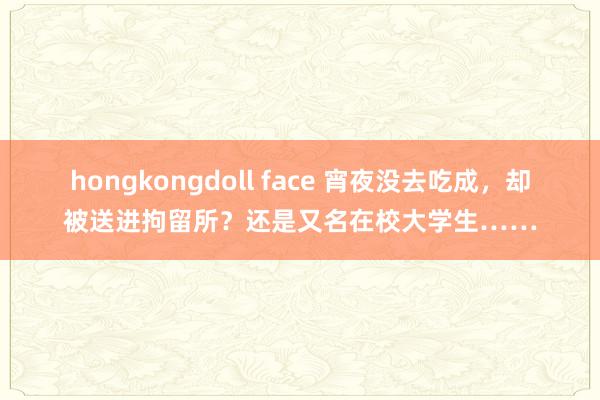 hongkongdoll face 宵夜没去吃成，却被送进拘留所？还是又名在校大学生……