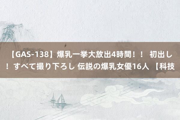 【GAS-138】爆乳一挙大放出4時間！！ 初出し！すべて撮り下ろし 伝説の爆乳女優16人 【科技