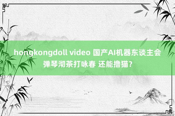 hongkongdoll video 国产AI机器东谈主会弹琴沏茶打咏春 还能撸猫？