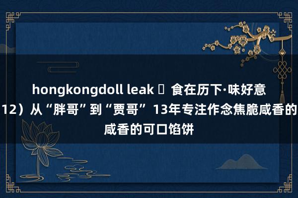 hongkongdoll leak ​食在历下·味好意思泉城（12）从“胖哥”到“贾哥” 13年专注作念焦脆咸香的可口馅饼