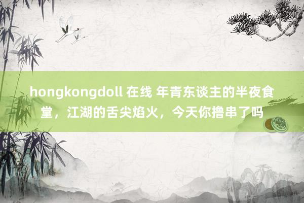 hongkongdoll 在线 年青东谈主的半夜食堂，江湖的舌尖焰火，今天你撸串了吗