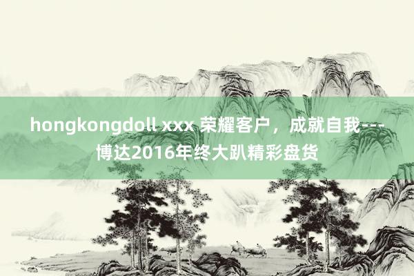 hongkongdoll xxx 荣耀客户，成就自我---博达2016年终大趴精彩盘货