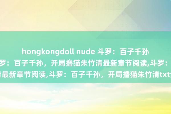 hongkongdoll nude 斗罗：百子千孙，开局撸猫朱竹清无弹窗，斗罗：百子千孙，开局撸猫朱竹清最新章节阅读，斗罗：百子千孙，开局撸猫朱竹清txt全集