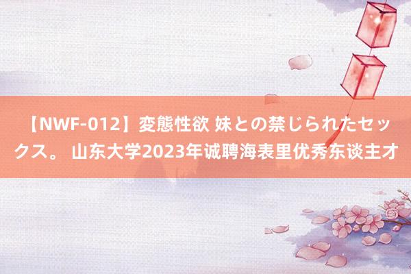 【NWF-012】変態性欲 妹との禁じられたセックス。 山东大学2023年诚聘海表里优秀东谈主才