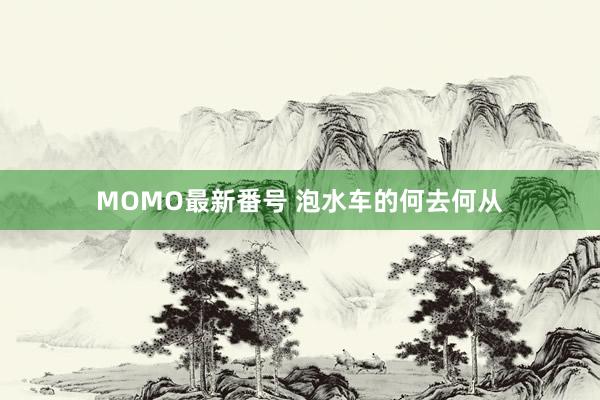 MOMO最新番号 泡水车的何去何从