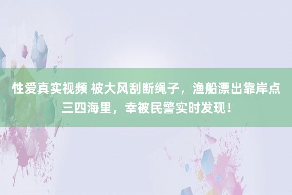 性爱真实视频 被大风刮断绳子，渔船漂出靠岸点三四海里，幸被民警实时发现！