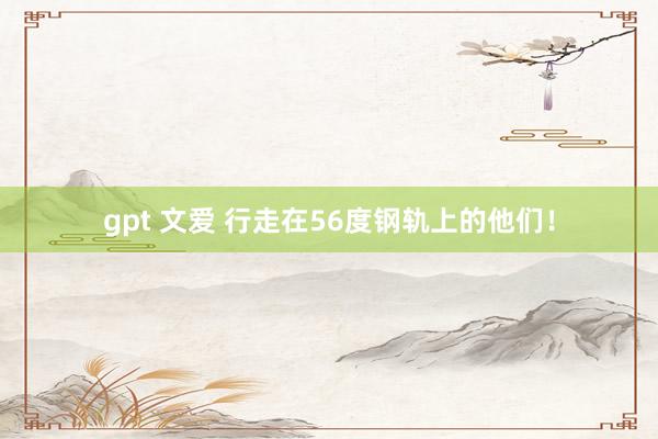 gpt 文爱 行走在56度钢轨上的他们！