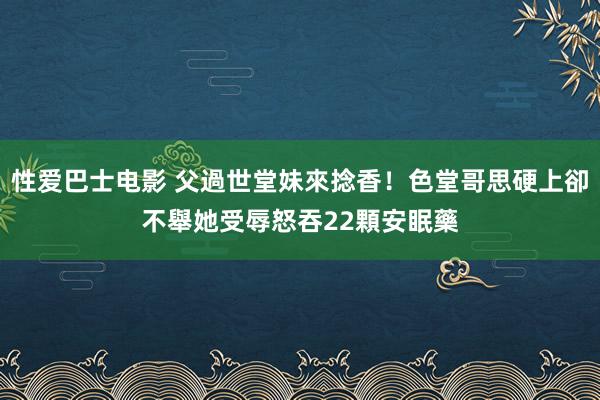 性爱巴士电影 父過世堂妹來捻香！色堂哥思硬上卻不舉　她受辱怒吞22顆安眠藥