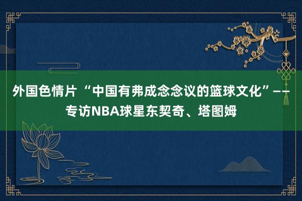 外国色情片 “中国有弗成念念议的篮球文化”——专访NBA球星东契奇、塔图姆