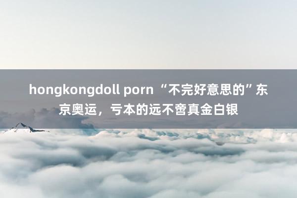 hongkongdoll porn “不完好意思的”东京奥运，亏本的远不啻真金白银