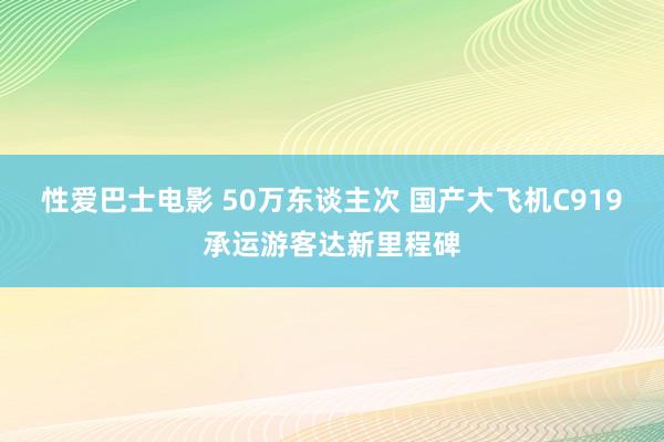 性爱巴士电影 50万东谈主次 国产大飞机C919承运游客达新里程碑