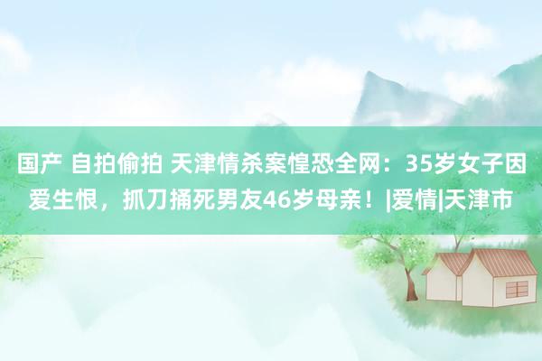 国产 自拍偷拍 天津情杀案惶恐全网：35岁女子因爱生恨，抓刀捅死男友46岁母亲！|爱情|天津市