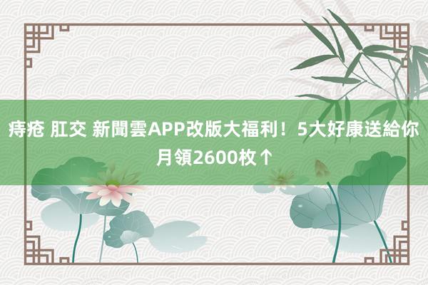 痔疮 肛交 新聞雲APP改版大福利！5大好康送給你　月領2600枚↑