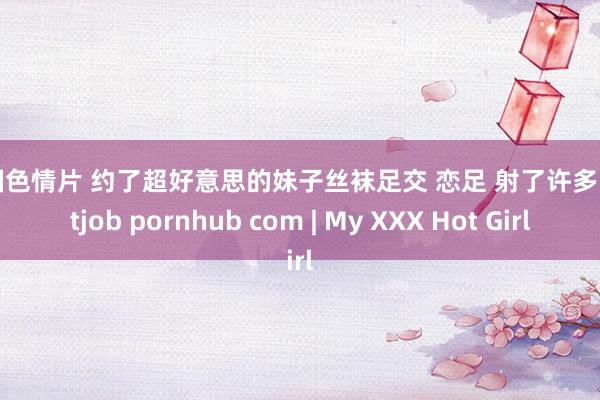 外国色情片 约了超好意思的妹子丝袜足交 恋足 射了许多 footjob pornhub com | My XXX Hot Girl