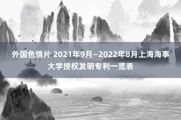 外国色情片 2021年9月—2022年8月上海海事大学授权发明专利一览表