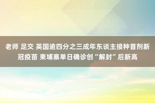 老师 足交 英国逾四分之三成年东谈主接种首剂新冠疫苗 柬埔寨单日确诊创“解封”后新高