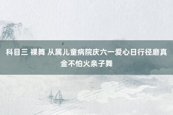 科目三 裸舞 从属儿童病院庆六一爱心日行径磨真金不怕火亲子舞