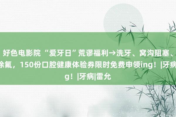 好色电影院 “爱牙日”荒谬福利→洗牙、窝沟阻塞、全口涂氟，150份口腔健康体验券限时免费申领ing！|牙病|雷允