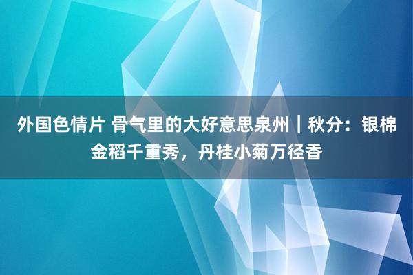 外国色情片 骨气里的大好意思泉州｜秋分：银棉金稻千重秀，丹桂小菊万径香