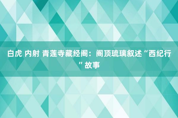 白虎 内射 青莲寺藏经阁：阁顶琉璃叙述“西纪行”故事