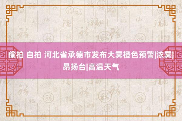 偷拍 自拍 河北省承德市发布大雾橙色预警|浓雾|昂扬台|高温天气