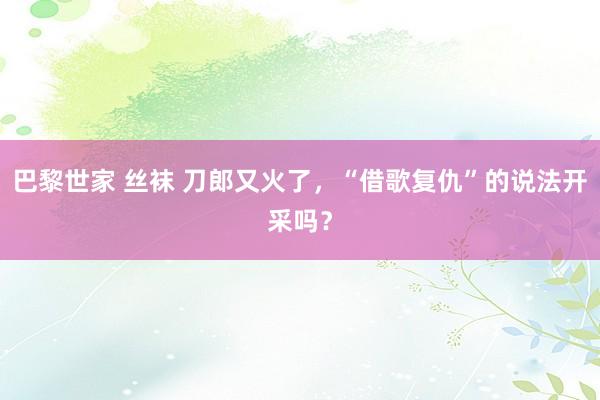 巴黎世家 丝袜 刀郎又火了，“借歌复仇”的说法开采吗？