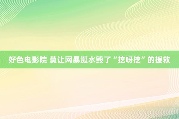 好色电影院 莫让网暴涎水毁了“挖呀挖”的援救