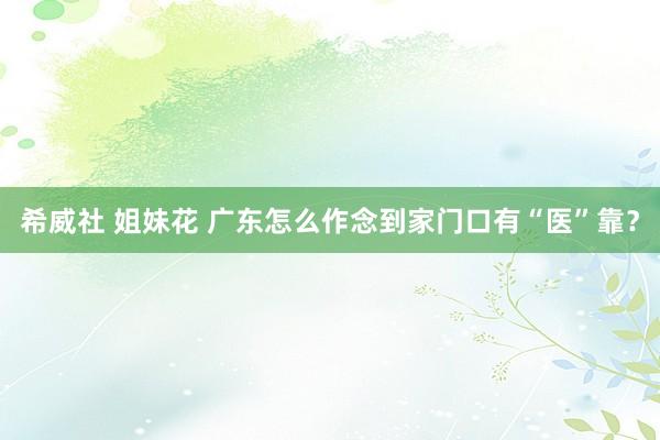 希威社 姐妹花 广东怎么作念到家门口有“医”靠？