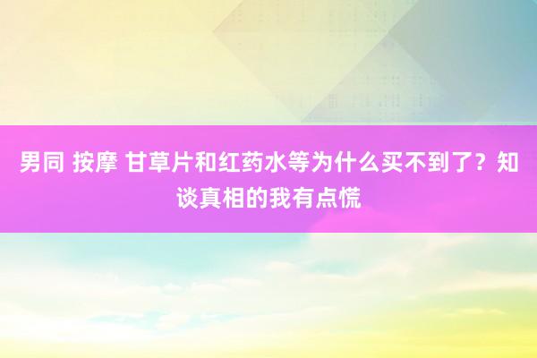 男同 按摩 甘草片和红药水等为什么买不到了？知谈真相的我有点慌