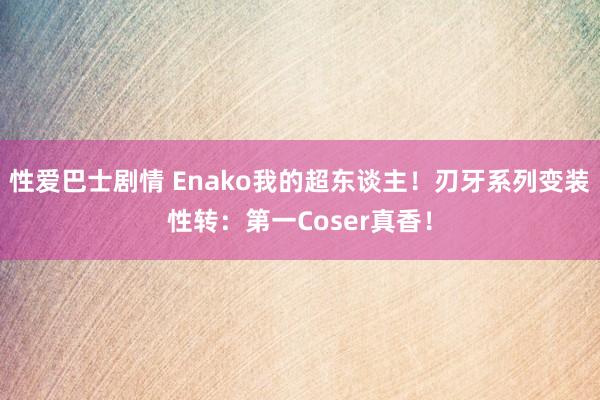 性爱巴士剧情 Enako我的超东谈主！刃牙系列变装性转：第一Coser真香！