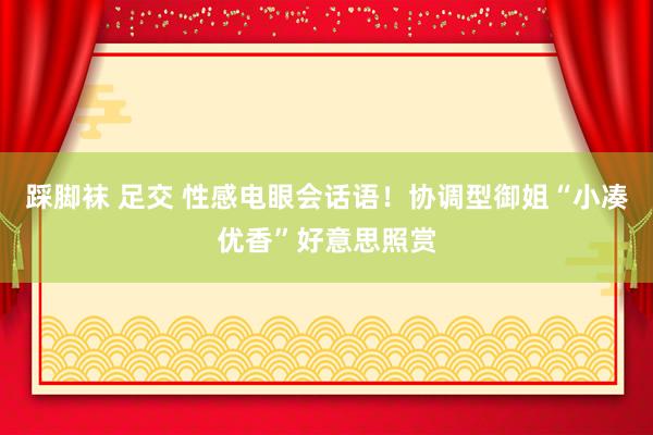 踩脚袜 足交 性感电眼会话语！协调型御姐“小凑优香”好意思照赏