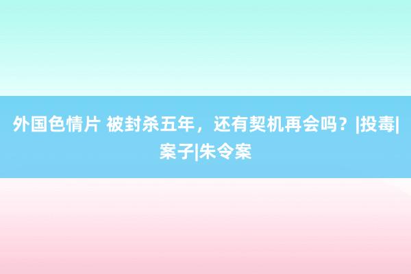 外国色情片 被封杀五年，还有契机再会吗？|投毒|案子|朱令案