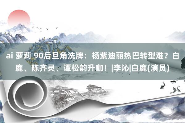 ai 萝莉 90后旦角洗牌：杨紫迪丽热巴转型难？白鹿、陈齐灵、谭松韵升咖！|李沁|白鹿(演员)