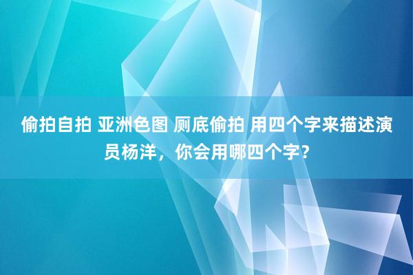 偷拍自拍 亚洲色图 厕底偷拍 用四个字来描述演员杨洋，你会用哪四个字？