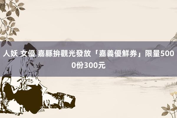 人妖 女優 嘉縣拚觀光發放「嘉義優鮮券」　限量5000份300元