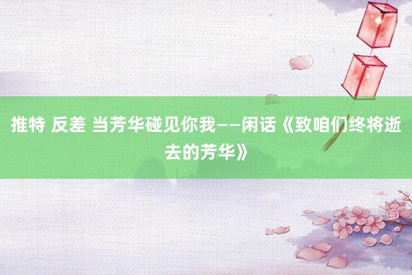 推特 反差 当芳华碰见你我——闲话《致咱们终将逝去的芳华》