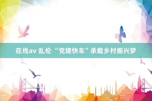 在线av 乱伦 “党建快车”承载乡村振兴梦