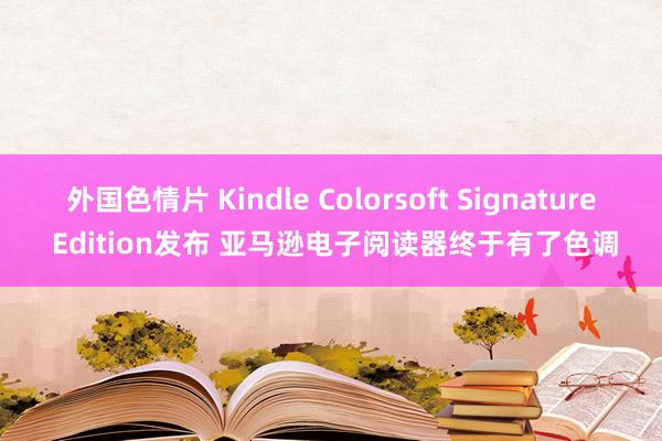 外国色情片 Kindle Colorsoft Signature Edition发布 亚马逊电子阅读器终于有了色调