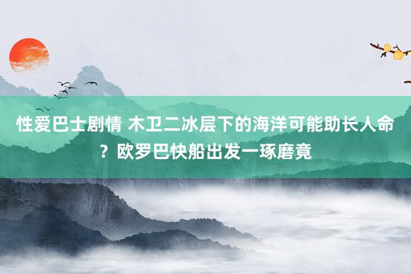 性爱巴士剧情 木卫二冰层下的海洋可能助长人命？欧罗巴快船出发一琢磨竟